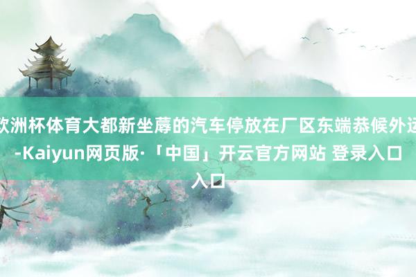 欧洲杯体育大都新坐蓐的汽车停放在厂区东端恭候外运-Kaiyun网页版·「中国」开云官方网站 登录入口