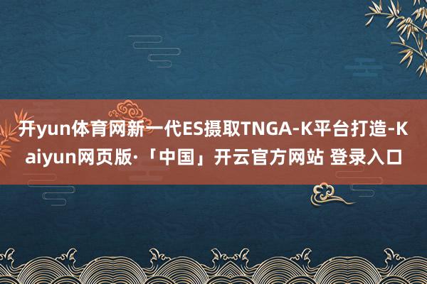 开yun体育网新一代ES摄取TNGA-K平台打造-Kaiyun网页版·「中国」开云官方网站 登录入口