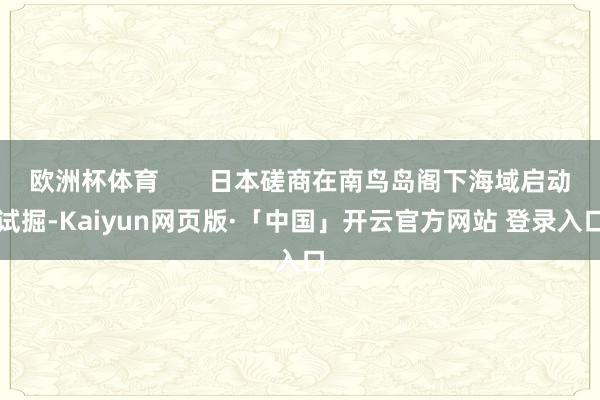 欧洲杯体育       日本磋商在南鸟岛阁下海域启动试掘-Kaiyun网页版·「中国」开云官方网站 登录入口