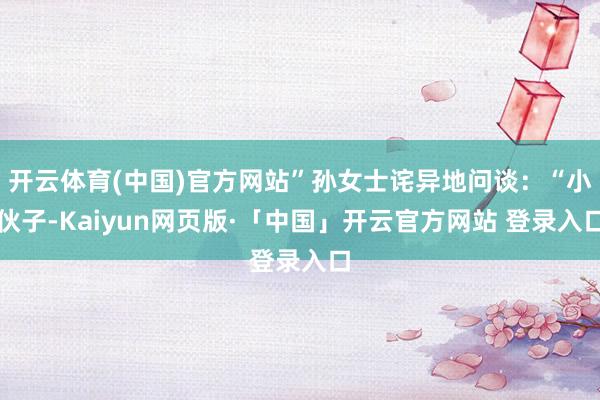 开云体育(中国)官方网站”孙女士诧异地问谈：“小伙子-Kaiyun网页版·「中国」开云官方网站 登录入口
