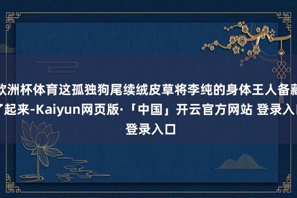 欧洲杯体育这孤独狗尾续绒皮草将李纯的身体王人备藏了起来-Kaiyun网页版·「中国」开云官方网站 登录入口