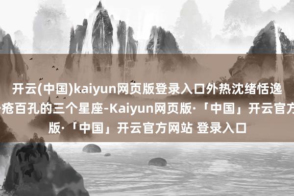 开云(中国)kaiyun网页版登录入口外热沈绪恬逸, 但心里早已千疮百孔的三个星座-Kaiyun网页版·「中国」开云官方网站 登录入口
