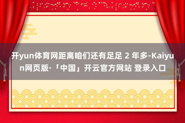 开yun体育网距离咱们还有足足 2 年多-Kaiyun网页版·「中国」开云官方网站 登录入口