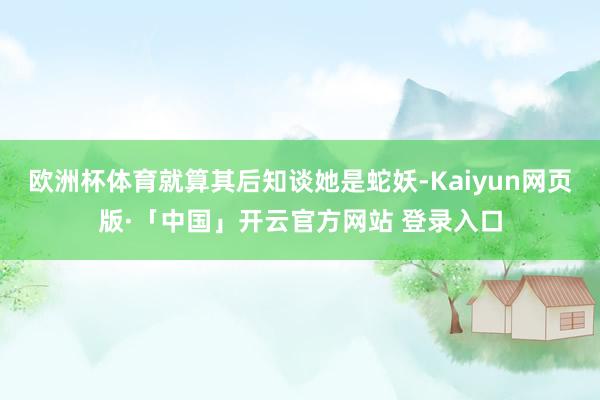欧洲杯体育就算其后知谈她是蛇妖-Kaiyun网页版·「中国」开云官方网站 登录入口