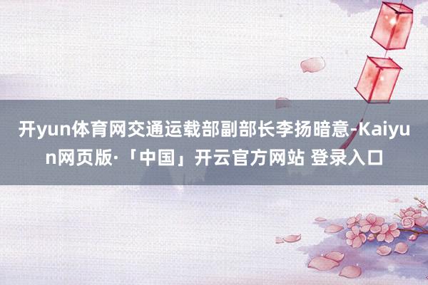 开yun体育网交通运载部副部长李扬暗意-Kaiyun网页版·「中国」开云官方网站 登录入口