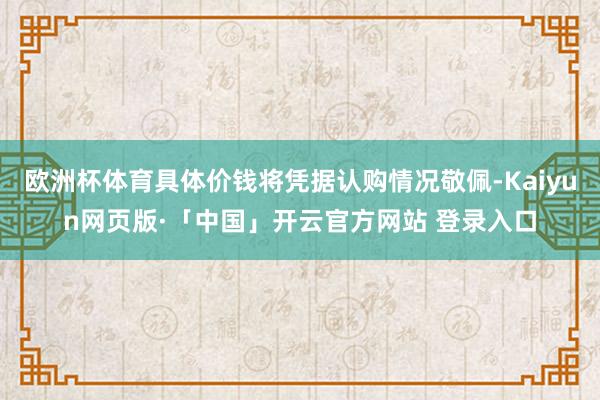 欧洲杯体育具体价钱将凭据认购情况敬佩-Kaiyun网页版·「中国」开云官方网站 登录入口