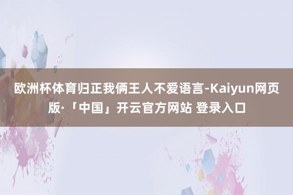 欧洲杯体育归正我俩王人不爱语言-Kaiyun网页版·「中国」开云官方网站 登录入口