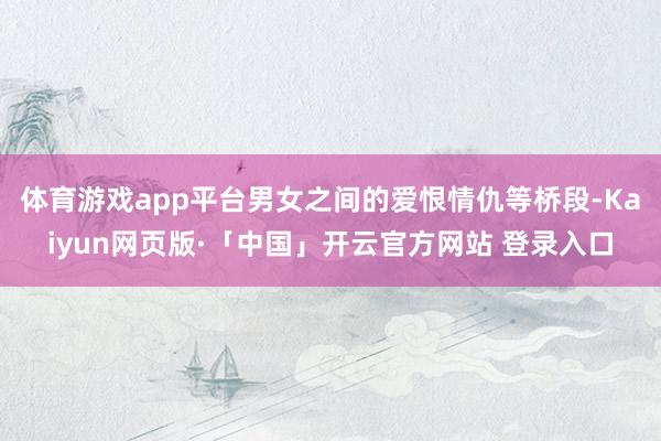 体育游戏app平台男女之间的爱恨情仇等桥段-Kaiyun网页版·「中国」开云官方网站 登录入口