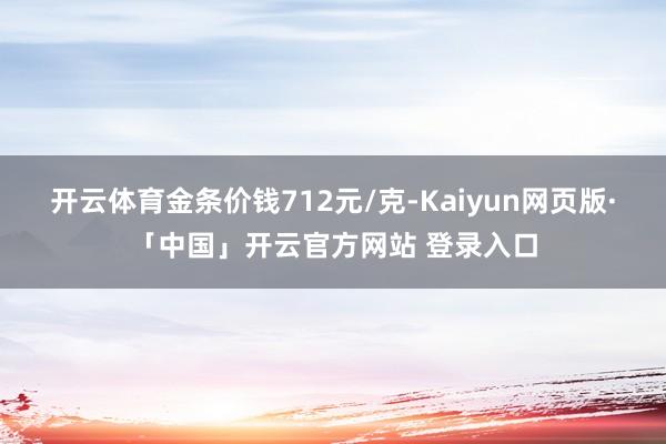 开云体育金条价钱712元/克-Kaiyun网页版·「中国」开云官方网站 登录入口