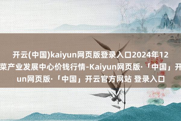 开云(中国)kaiyun网页版登录入口2024年12月10日甘肃武山县蔬菜产业发展中心价钱行情-Kaiyun网页版·「中国」开云官方网站 登录入口