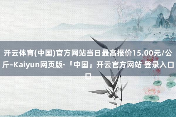 开云体育(中国)官方网站当日最高报价15.00元/公斤-Kaiyun网页版·「中国」开云官方网站 登录入口