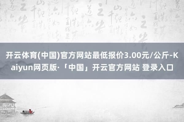 开云体育(中国)官方网站最低报价3.00元/公斤-Kaiyun网页版·「中国」开云官方网站 登录入口