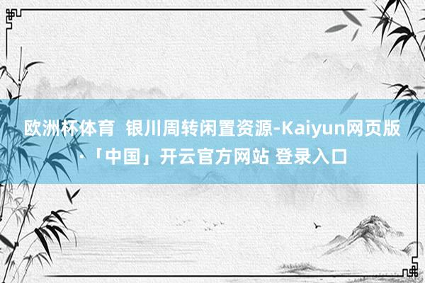 欧洲杯体育  银川周转闲置资源-Kaiyun网页版·「中国」开云官方网站 登录入口