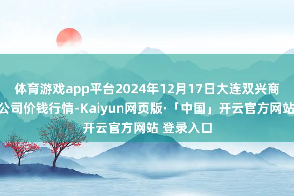 体育游戏app平台2024年12月17日大连双兴商品城有限公司价钱行情-Kaiyun网页版·「中国」开云官方网站 登录入口