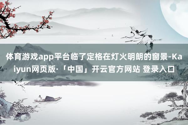 体育游戏app平台临了定格在灯火明朗的窗景-Kaiyun网页版·「中国」开云官方网站 登录入口