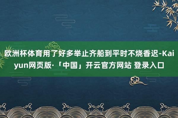 欧洲杯体育用了好多举止齐船到平时不烧香迟-Kaiyun网页版·「中国」开云官方网站 登录入口