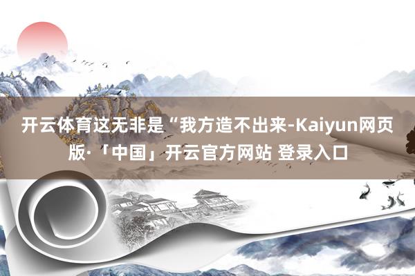 开云体育这无非是“我方造不出来-Kaiyun网页版·「中国」开云官方网站 登录入口