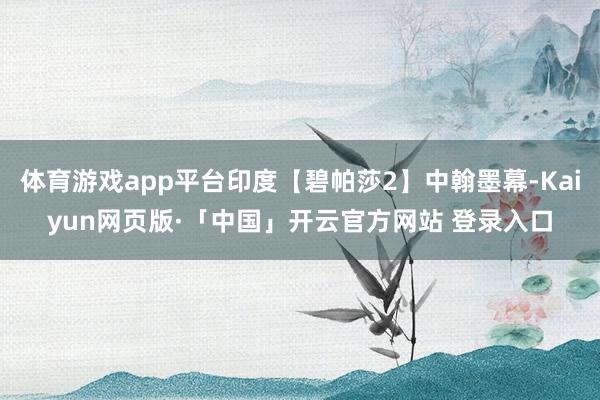 体育游戏app平台印度【碧帕莎2】中翰墨幕-Kaiyun网页版·「中国」开云官方网站 登录入口