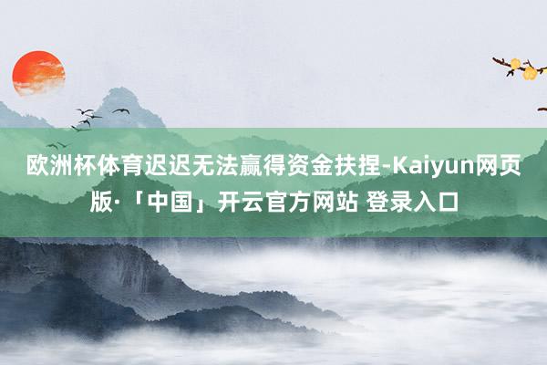 欧洲杯体育迟迟无法赢得资金扶捏-Kaiyun网页版·「中国」开云官方网站 登录入口
