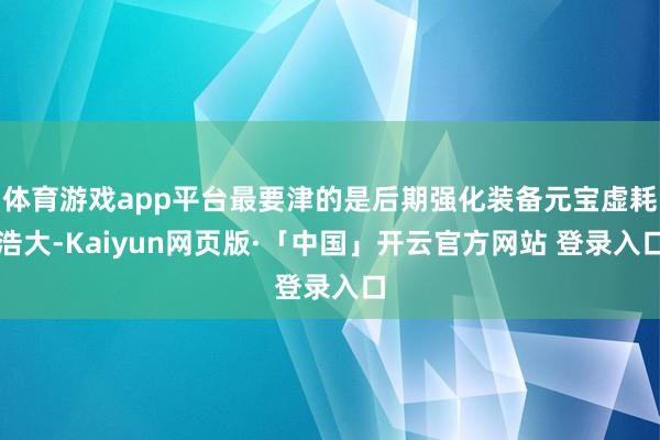 体育游戏app平台最要津的是后期强化装备元宝虚耗浩大-Kaiyun网页版·「中国」开云官方网站 登录入口
