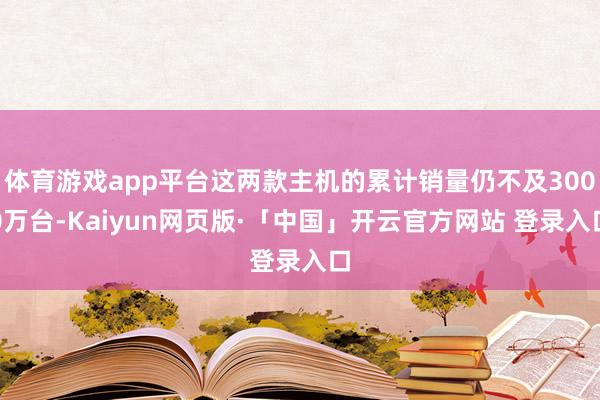 体育游戏app平台这两款主机的累计销量仍不及3000万台-Kaiyun网页版·「中国」开云官方网站 登录入口