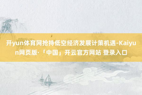 开yun体育网抢持低空经济发展计策机遇-Kaiyun网页版·「中国」开云官方网站 登录入口