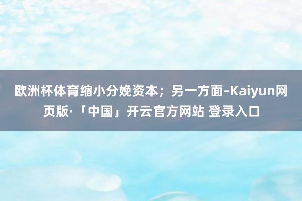 欧洲杯体育缩小分娩资本;另一方面-Kaiyun网页版·「中国」开云官方网站 登录入口