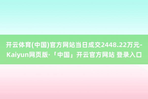 开云体育(中国)官方网站当日成交2448.22万元-Kaiyun网页版·「中国」开云官方网站 登录入口
