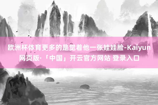 欧洲杯体育更多的是觉着他一张娃娃脸-Kaiyun网页版·「中国」开云官方网站 登录入口