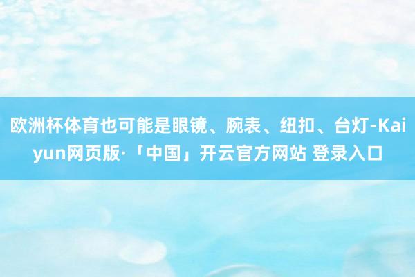 欧洲杯体育也可能是眼镜、腕表、纽扣、台灯-Kaiyun网页版·「中国」开云官方网站 登录入口