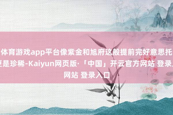 体育游戏app平台像紫金和旭府这般提前完好意思托付更是珍稀-Kaiyun网页版·「中国」开云官方网站 登录入口
