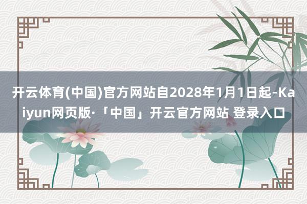 开云体育(中国)官方网站自2028年1月1日起-Kaiyun网页版·「中国」开云官方网站 登录入口