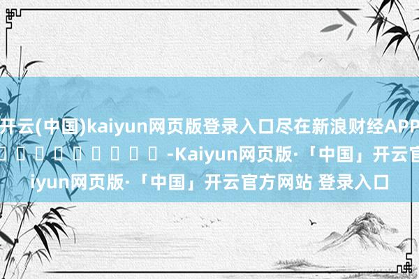 开云(中国)kaiyun网页版登录入口尽在新浪财经APP            													-Kaiyun网页版·「中国」开云官方网站 登录入口