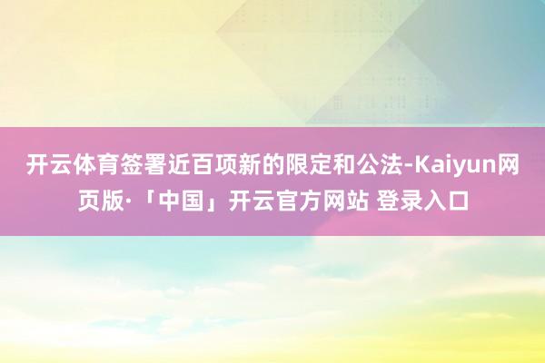 开云体育签署近百项新的限定和公法-Kaiyun网页版·「中国」开云官方网站 登录入口