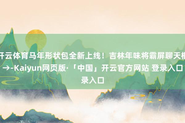 开云体育马年形状包全新上线！吉林年味将霸屏聊天框→-Kaiyun网页版·「中国」开云官方网站 登录入口
