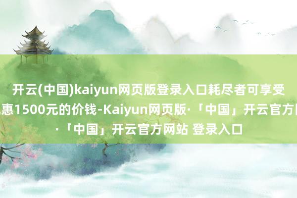 开云(中国)kaiyun网页版登录入口耗尽者可享受比新机首发优惠1500元的价钱-Kaiyun网页版·「中国」开云官方网站 登录入口