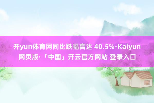 开yun体育网同比跌幅高达 40.5%-Kaiyun网页版·「中国」开云官方网站 登录入口