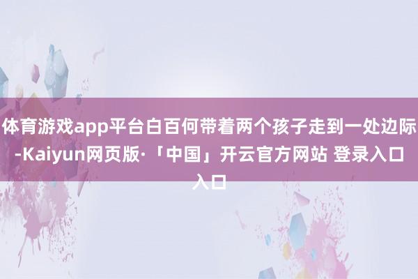 体育游戏app平台白百何带着两个孩子走到一处边际-Kaiyun网页版·「中国」开云官方网站 登录入口