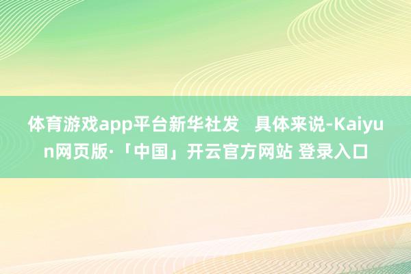 体育游戏app平台新华社发   具体来说-Kaiyun网页版·「中国」开云官方网站 登录入口
