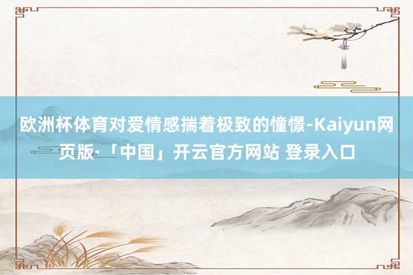 欧洲杯体育对爱情感揣着极致的憧憬-Kaiyun网页版·「中国」开云官方网站 登录入口