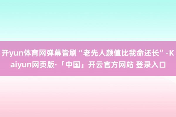 开yun体育网弹幕皆刷“老先人颜值比我命还长”-Kaiyun网页版·「中国」开云官方网站 登录入口
