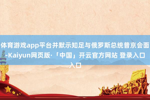 体育游戏app平台并默示知足与俄罗斯总统普京会面-Kaiyun网页版·「中国」开云官方网站 登录入口