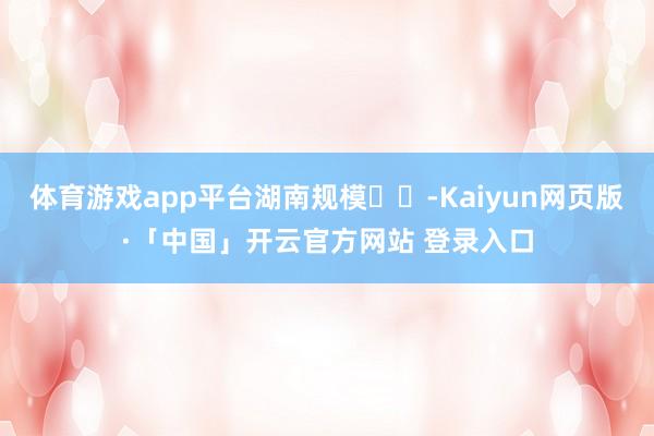 体育游戏app平台湖南规模☀️-Kaiyun网页版·「中国」开云官方网站 登录入口