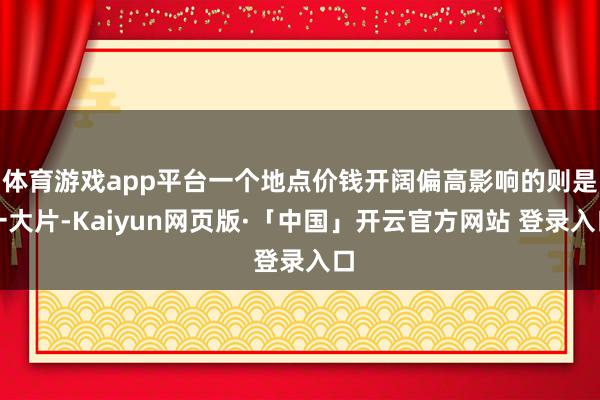 体育游戏app平台一个地点价钱开阔偏高影响的则是一大片-Kaiyun网页版·「中国」开云官方网站 登录入口