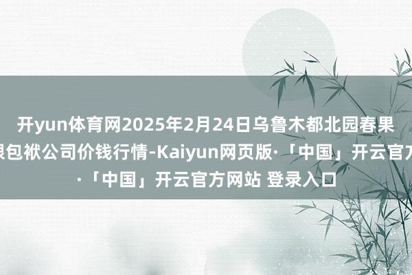 开yun体育网2025年2月24日乌鲁木都北园春果业计较解决有限包袱公司价钱行情-Kaiyun网页版·「中国」开云官方网站 登录入口
