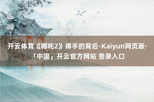 开云体育《哪吒2》得手的背后-Kaiyun网页版·「中国」开云官方网站 登录入口