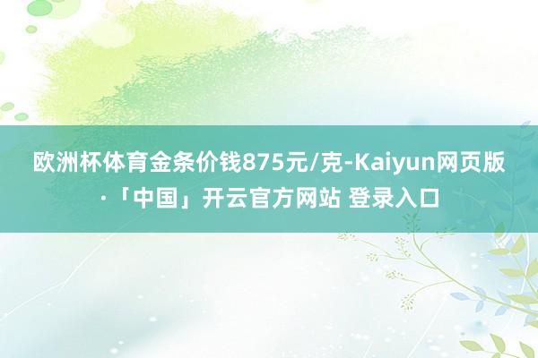 欧洲杯体育金条价钱875元/克-Kaiyun网页版·「中国」开云官方网站 登录入口