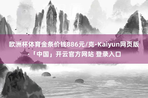 欧洲杯体育金条价钱886元/克-Kaiyun网页版·「中国」开云官方网站 登录入口