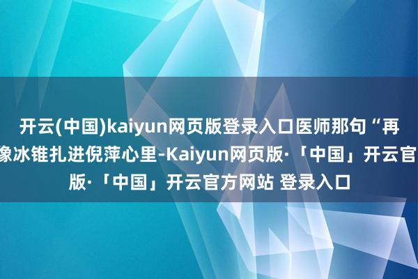 开云(中国)kaiyun网页版登录入口医师那句“再晚就看不见了”像冰锥扎进倪萍心里-Kaiyun网页版·「中国」开云官方网站 登录入口