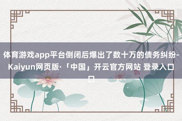 体育游戏app平台倒闭后爆出了数十万的债务纠纷-Kaiyun网页版·「中国」开云官方网站 登录入口